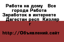 Работа на дому - Все города Работа » Заработок в интернете   . Дагестан респ.,Кизляр г.